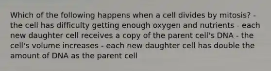 Which of the following happens when a cell divides by mitosis? - the cell has difficulty getting enough oxygen and nutrients - each new daughter cell receives a copy of the parent cell's DNA - the cell's volume increases - each new daughter cell has double the amount of DNA as the parent cell