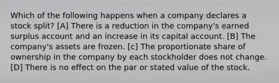 Which of the following happens when a company declares a stock split? [A] There is a reduction in the company's earned surplus account and an increase in its capital account. [B] The company's assets are frozen. [c] The proportionate share of ownership in the company by each stockholder does not change. [D] There is no effect on the par or stated value of the stock.