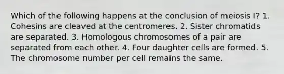 Which of the following happens at the conclusion of meiosis I? 1. Cohesins are cleaved at the centromeres. 2. Sister chromatids are separated. 3. Homologous chromosomes of a pair are separated from each other. 4. Four daughter cells are formed. 5. The chromosome number per cell remains the same.