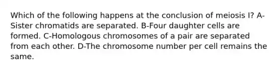 Which of the following happens at the conclusion of meiosis I? A-Sister chromatids are separated. B-Four daughter cells are formed. C-Homologous chromosomes of a pair are separated from each other. D-The chromosome number per cell remains the same.