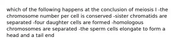 which of the following happens at the conclusion of meiosis I -the chromosome number per cell is conserved -sister chromatids are separated -four daughter cells are formed -homologous chromosomes are separated -the sperm cells elongate to form a head and a tail end