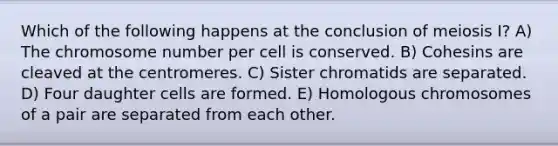 Which of the following happens at the conclusion of meiosis I? A) The chromosome number per cell is conserved. B) Cohesins are cleaved at the centromeres. C) Sister chromatids are separated. D) Four daughter cells are formed. E) Homologous chromosomes of a pair are separated from each other.