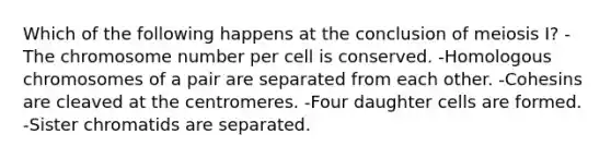 Which of the following happens at the conclusion of meiosis I? -The chromosome number per cell is conserved. -Homologous chromosomes of a pair are separated from each other. -Cohesins are cleaved at the centromeres. -Four daughter cells are formed. -Sister chromatids are separated.