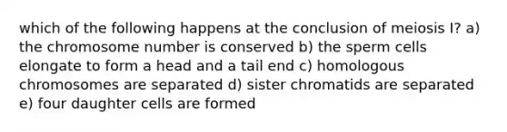 which of the following happens at the conclusion of meiosis I? a) the chromosome number is conserved b) the sperm cells elongate to form a head and a tail end c) homologous chromosomes are separated d) sister chromatids are separated e) four daughter cells are formed