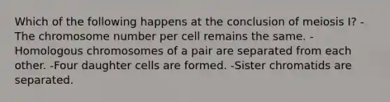 Which of the following happens at the conclusion of meiosis I? -The chromosome number per cell remains the same. -Homologous chromosomes of a pair are separated from each other. -Four daughter cells are formed. -Sister chromatids are separated.