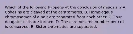 Which of the following happens at the conclusion of meiosis I? A. Cohesins are cleaved at the centromeres. B. Homologous chromosomes of a pair are separated from each other. C. Four daughter cells are formed. D. The chromosome number per cell is conserved. E. Sister chromatids are separated.