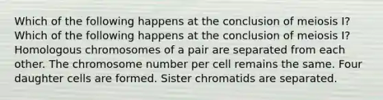 Which of the following happens at the conclusion of meiosis I? Which of the following happens at the conclusion of meiosis I? Homologous chromosomes of a pair are separated from each other. The chromosome number per cell remains the same. Four daughter cells are formed. Sister chromatids are separated.