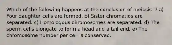 Which of the following happens at the conclusion of meiosis I? a) Four daughter cells are formed. b) Sister chromatids are separated. c) Homologous chromosomes are separated. d) The sperm cells elongate to form a head and a tail end. e) The chromosome number per cell is conserved.