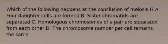 Which of the following happens at the conclusion of meiosis I? A. Four daughter cells are formed B. Sister chromatids are separated C. Homologous chromosomes of a pair are separated from each other D. The chromosome number per cell remains the same