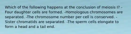 Which of the following happens at the conclusion of meiosis I? -Four daughter cells are formed. -Homologous chromosomes are separated. -The chromosome number per cell is conserved. -Sister chromatids are separated. -The sperm cells elongate to form a head and a tail end.