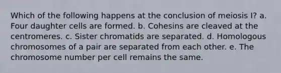 Which of the following happens at the conclusion of meiosis I? a. Four daughter cells are formed. b. Cohesins are cleaved at the centromeres. c. Sister chromatids are separated. d. Homologous chromosomes of a pair are separated from each other. e. The chromosome number per cell remains the same.