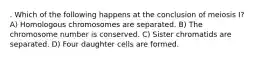 . Which of the following happens at the conclusion of meiosis I? A) Homologous chromosomes are separated. B) The chromosome number is conserved. C) Sister chromatids are separated. D) Four daughter cells are formed.