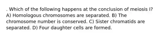 . Which of the following happens at the conclusion of meiosis I? A) Homologous chromosomes are separated. B) The chromosome number is conserved. C) Sister chromatids are separated. D) Four daughter cells are formed.