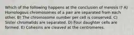 Which of the following happens at the conclusion of meiosis I? A) Homologous chromosomes of a pair are separated from each other. B) The chromosome number per cell is conserved. C) Sister chromatids are separated. D) Four daughter cells are formed. E) Cohesins are cleaved at the centromeres.