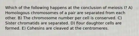 Which of the following happens at the conclusion of meiosis I? A) Homologous chromosomes of a pair are separated from each other. B) The chromosome number per cell is conserved. C) Sister chromatids are separated. D) Four daughter cells are formed. E) Cohesins are cleaved at the centromeres.