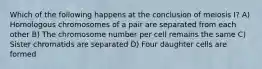 Which of the following happens at the conclusion of meiosis I? A) Homologous chromosomes of a pair are separated from each other B) The chromosome number per cell remains the same C) Sister chromatids are separated D) Four daughter cells are formed