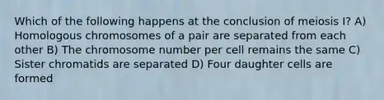 Which of the following happens at the conclusion of meiosis I? A) Homologous chromosomes of a pair are separated from each other B) The chromosome number per cell remains the same C) Sister chromatids are separated D) Four daughter cells are formed