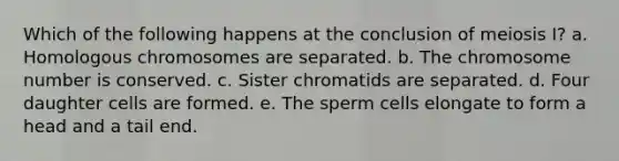 Which of the following happens at the conclusion of meiosis I? a. Homologous chromosomes are separated. b. The chromosome number is conserved. c. Sister chromatids are separated. d. Four daughter cells are formed. e. The sperm cells elongate to form a head and a tail end.