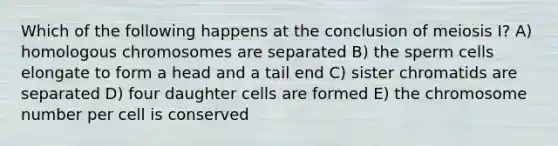 Which of the following happens at the conclusion of meiosis I? A) homologous chromosomes are separated B) the sperm cells elongate to form a head and a tail end C) sister chromatids are separated D) four daughter cells are formed E) the chromosome number per cell is conserved