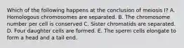 Which of the following happens at the conclusion of meiosis I? A. Homologous chromosomes are separated. B. The chromosome number per cell is conserved C. Sister chromatids are separated. D. Four daughter cells are formed. E. The sperm cells elongate to form a head and a tail end.