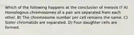 Which of the following happens at the conclusion of meiosis I? A) Homologous chromosomes of a pair are separated from each other. B) The chromosome number per cell remains the same. C) Sister chromatids are separated. D) Four daughter cells are formed.