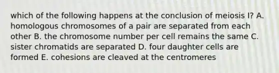 which of the following happens at the conclusion of meiosis I? A. homologous chromosomes of a pair are separated from each other B. the chromosome number per cell remains the same C. sister chromatids are separated D. four daughter cells are formed E. cohesions are cleaved at the centromeres