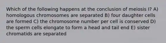 Which of the following happens at the conclusion of meiosis I? A) homologous chromosomes are separated B) four daughter cells are formed C) the chromosome number per cell is conserved D) the sperm cells elongate to form a head and tail end E) sister chromatids are separated