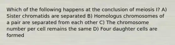 Which of the following happens at the conclusion of meiosis I? A) Sister chromatids are separated B) Homologus chromosomes of a pair are separated from each other C) The chromosome number per cell remains the same D) Four daughter cells are formed