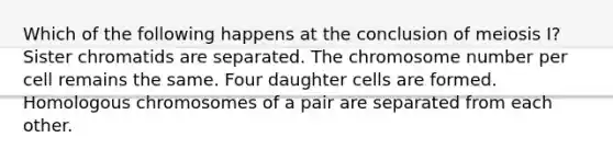 Which of the following happens at the conclusion of meiosis I? Sister chromatids are separated. The chromosome number per cell remains the same. Four daughter cells are formed. Homologous chromosomes of a pair are separated from each other.