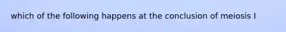 which of the following happens at the conclusion of meiosis I