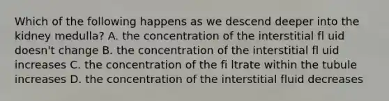 Which of the following happens as we descend deeper into the kidney medulla? A. the concentration of the interstitial fl uid doesn't change B. the concentration of the interstitial fl uid increases C. the concentration of the fi ltrate within the tubule increases D. the concentration of the interstitial fluid decreases