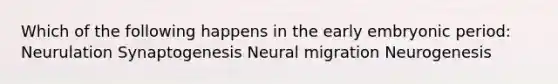 Which of the following happens in the early embryonic period: Neurulation Synaptogenesis Neural migration Neurogenesis