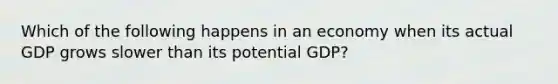 Which of the following happens in an economy when its actual GDP grows slower than its potential GDP?