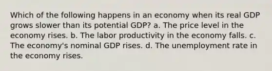 Which of the following happens in an economy when its real GDP grows slower than its potential GDP? a. The price level in the economy rises. b. The labor productivity in the economy falls. c. The economy's nominal GDP rises. d. The unemployment rate in the economy rises.