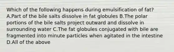 Which of the following happens during emulsification of fat? A.Part of the bile salts dissolve in fat globules B.The polar portions of the bile salts project outward and dissolve in surrounding water C.The fat globules conjugated with bile are fragmented into minute particles when agitated in the intestine D.All of the above