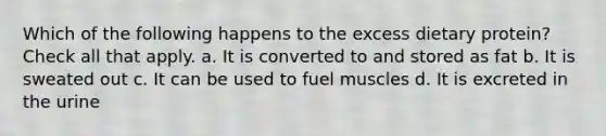 Which of the following happens to the excess dietary protein? Check all that apply. a. It is converted to and stored as fat b. It is sweated out c. It can be used to fuel muscles d. It is excreted in the urine