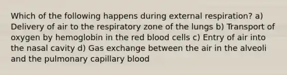 Which of the following happens during external respiration? a) Delivery of air to the respiratory zone of the lungs b) Transport of oxygen by hemoglobin in the red blood cells c) Entry of air into the nasal cavity d) <a href='https://www.questionai.com/knowledge/kU8LNOksTA-gas-exchange' class='anchor-knowledge'>gas exchange</a> between the air in the alveoli and the pulmonary capillary blood