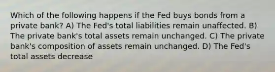 Which of the following happens if the Fed buys bonds from a private bank? A) The Fed's total liabilities remain unaffected. B) The private bank's total assets remain unchanged. C) The private bank's composition of assets remain unchanged. D) The Fed's total assets decrease