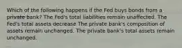 Which of the following happens if the Fed buys bonds from a private bank? The Fed's total liabilities remain unaffected. The Fed's total assets decrease The private bank's composition of assets remain unchanged. The private bank's total assets remain unchanged.