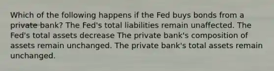 Which of the following happens if the Fed buys bonds from a private bank? The Fed's total liabilities remain unaffected. The Fed's total assets decrease The private bank's composition of assets remain unchanged. The private bank's total assets remain unchanged.