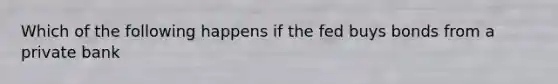 Which of the following happens if the fed buys bonds from a private bank