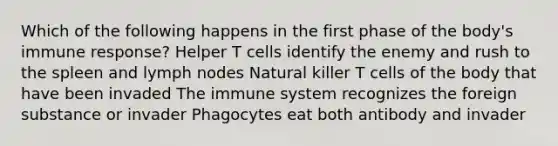 Which of the following happens in the first phase of the body's immune response? Helper T cells identify the enemy and rush to the spleen and lymph nodes Natural killer T cells of the body that have been invaded The immune system recognizes the foreign substance or invader Phagocytes eat both antibody and invader