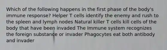 Which of the following happens in the first phase of the body's immune response? Helper T cells identify the enemy and rush to the spleen and lymph nodes Natural killer T cells kill cells of the body that have been invaded The Immune system recognizes the foreign substance or invader Phagocytes eat both antibody and invader