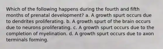 Which of the following happens during the fourth and fifth months of prenatal development? a. A growth spurt occurs due to dendrites proliferating. b. A growth spurt of the brain occurs due to neurons proliferating. c. A growth spurt occurs due to the completion of myelination. d. A growth spurt occurs due to axon terminals forming.