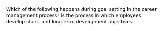 Which of the following happens during goal setting in the career management process? is the process in which employees develop short- and long-term development objectives.