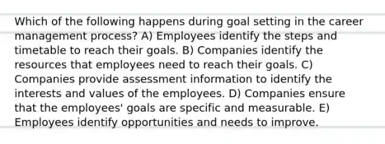 Which of the following happens during goal setting in the career management process? A) Employees identify the steps and timetable to reach their goals. B) Companies identify the resources that employees need to reach their goals. C) Companies provide assessment information to identify the interests and values of the employees. D) Companies ensure that the employees' goals are specific and measurable. E) Employees identify opportunities and needs to improve.