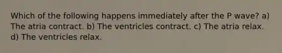 Which of the following happens immediately after the P wave? a) The atria contract. b) The ventricles contract. c) The atria relax. d) The ventricles relax.