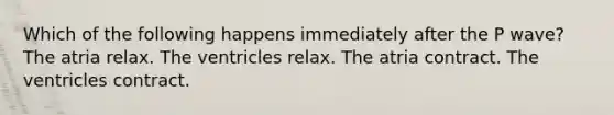 Which of the following happens immediately after the P wave? The atria relax. The ventricles relax. The atria contract. The ventricles contract.