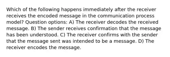 Which of the following happens immediately after the receiver receives the encoded message in the communication process model? Question options: A) The receiver decodes the received message. B) The sender receives confirmation that the message has been understood. C) The receiver confirms with the sender that the message sent was intended to be a message. D) The receiver encodes the message.