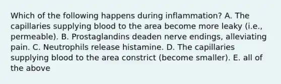 Which of the following happens during inflammation? A. The capillaries supplying blood to the area become more leaky (i.e., permeable). B. Prostaglandins deaden nerve endings, alleviating pain. C. Neutrophils release histamine. D. The capillaries supplying blood to the area constrict (become smaller). E. all of the above